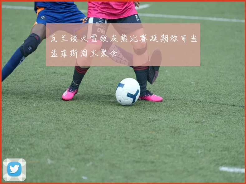 瓦兰谈大雪致灰熊比赛延期称可当孟菲斯周末聚会