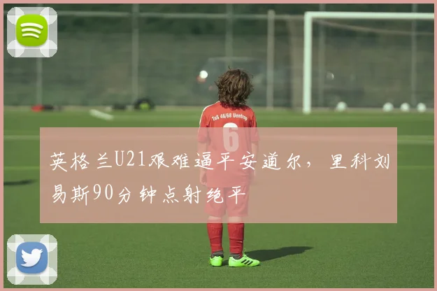 英格兰U21艰难逼平安道尔，里科刘易斯90分钟点射绝平