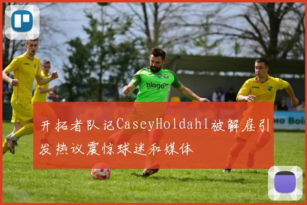 开拓者队记CaseyHoldahl被解雇引发热议震惊球迷和媒体