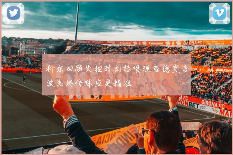科尔回顾失控时刻怒喷理查德直言波杰姆传球应更精准