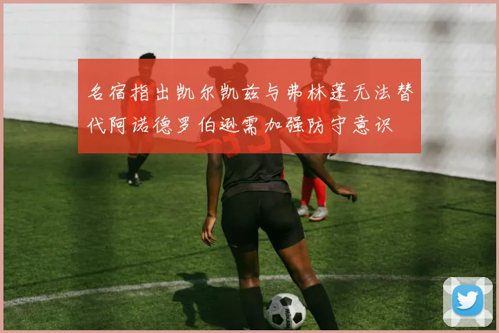 名宿指出凯尔凯兹与弗林蓬无法替代阿诺德罗伯逊需加强防守意识