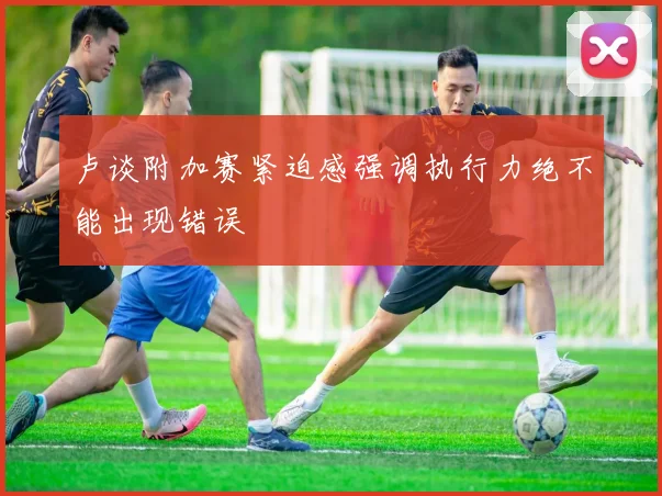 卢谈附加赛紧迫感强调执行力绝不能出现错误