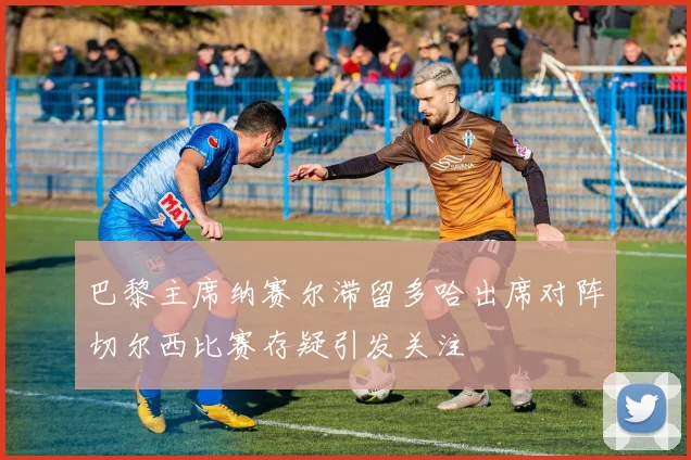 巴黎主席纳赛尔滞留多哈出席对阵切尔西比赛存疑引发关注