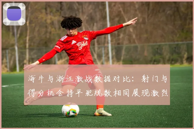 海牛与浙江激战数据对比：射门与得分机会持平犯规数相同展现激烈竞争
