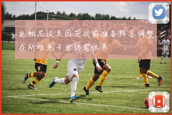 孔帕尼谈美因茨战前准备阵容调整在所难免卡尔仍需休养