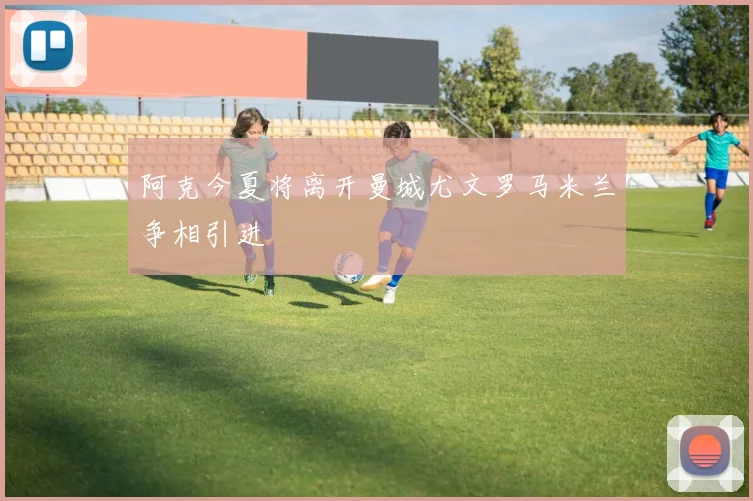 阿克今夏将离开曼城尤文罗马米兰争相引进