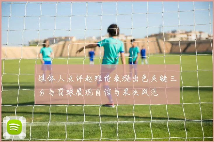 媒体人点评赵维伦表现出色关键三分与罚球展现自信与果决风范