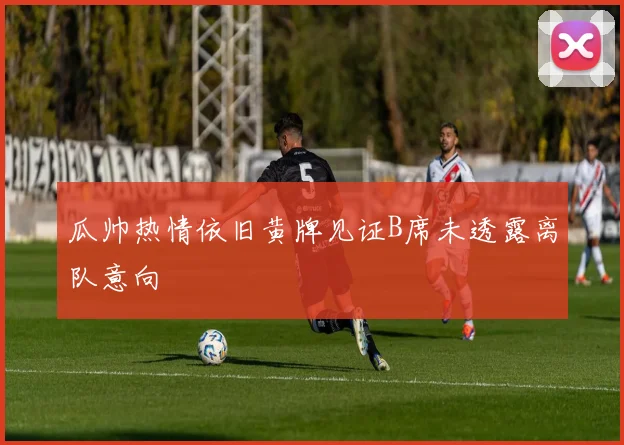 瓜帅热情依旧黄牌见证B席未透露离队意向