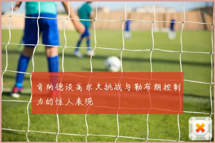 肯纳德谈高尔夫挑战与勒布朗控制力的惊人表现