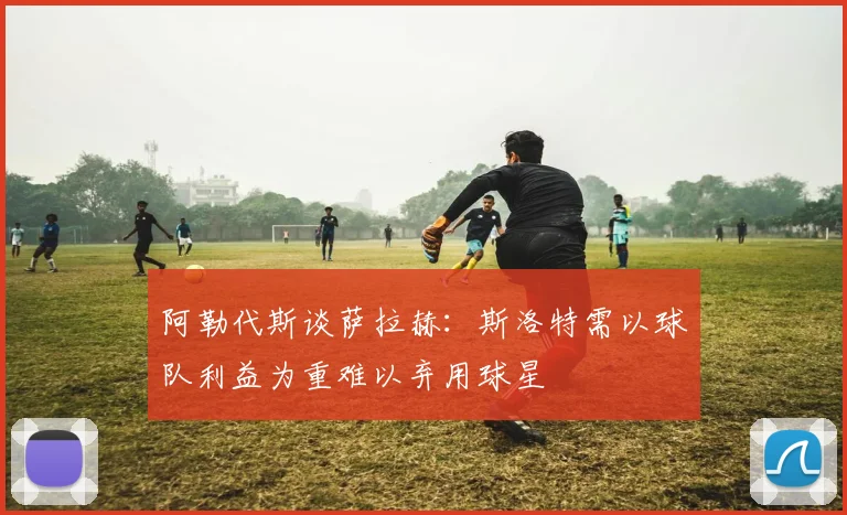 阿勒代斯谈萨拉赫：斯洛特需以球队利益为重难以弃用球星