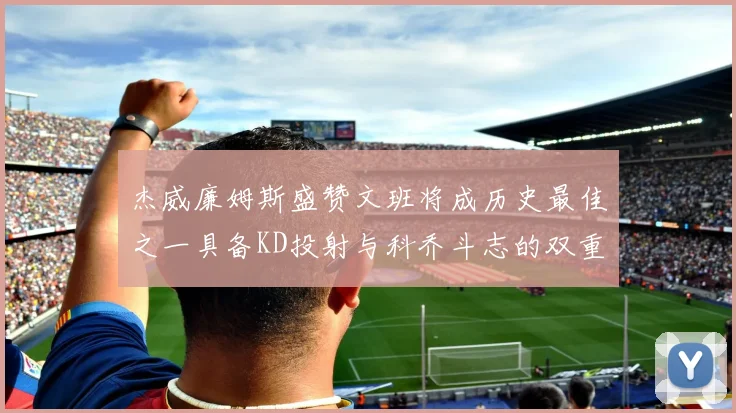 杰威廉姆斯盛赞文班将成历史最佳之一具备KD投射与科乔斗志的双重优势