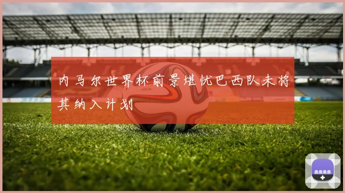 内马尔世界杯前景堪忧巴西队未将其纳入计划
