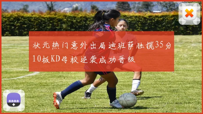 状元热门意外出局迪班萨独揽35分10板KD母校逆袭成功晋级