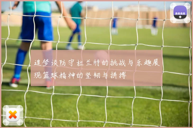 追梦谈防守杜兰特的挑战与乐趣展现篮球精神的坚韧与拼搏