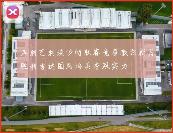 库利巴利谈沙特联赛竞争激烈新月胜利吉达国民均具夺冠实力